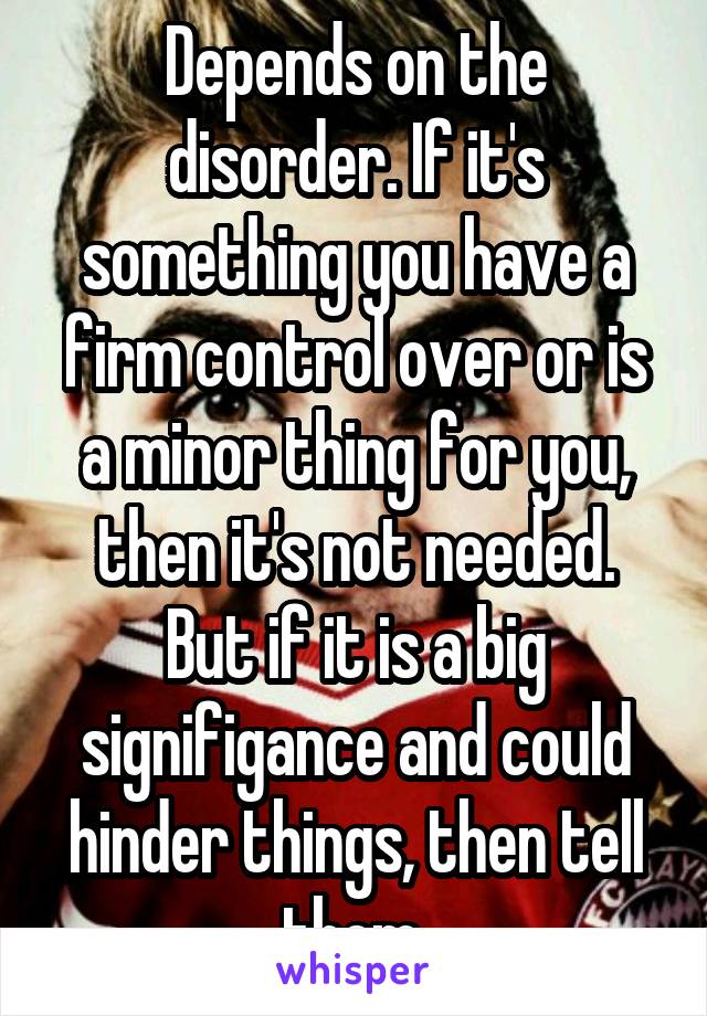 Depends on the disorder. If it's something you have a firm control over or is a minor thing for you, then it's not needed. But if it is a big signifigance and could hinder things, then tell them.