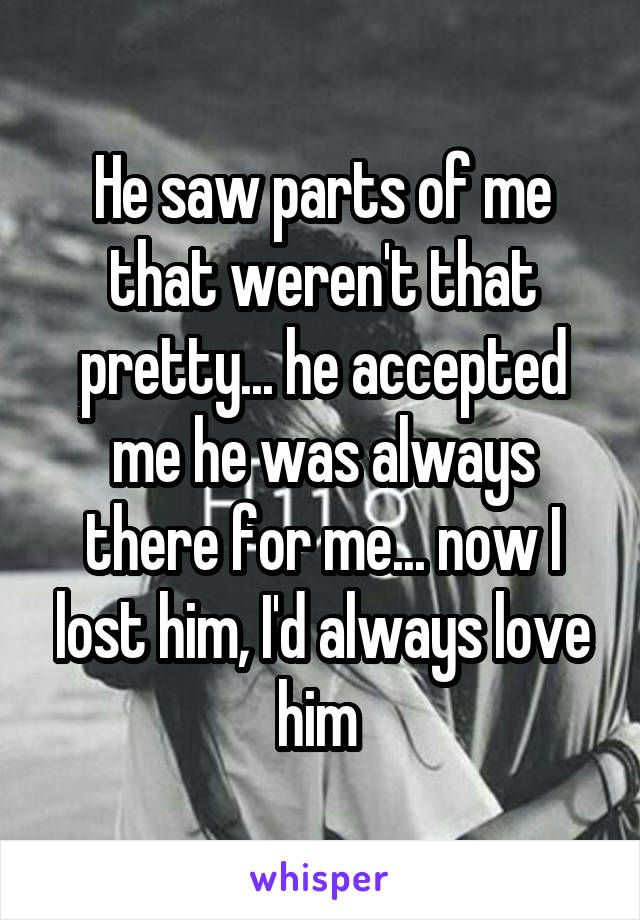 He saw parts of me that weren't that pretty... he accepted me he was always there for me... now I lost him, I'd always love him 