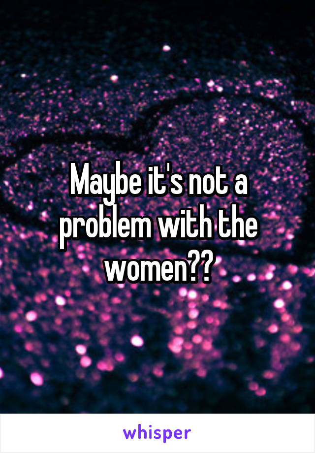 Maybe it's not a problem with the women??