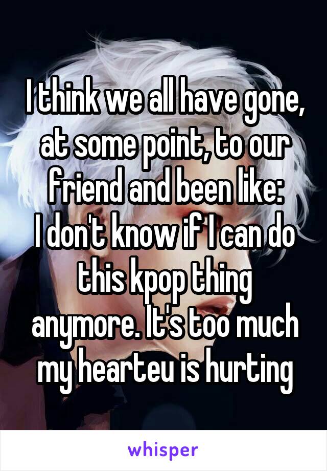I think we all have gone, at some point, to our friend and been like:
I don't know if I can do this kpop thing anymore. It's too much my hearteu is hurting