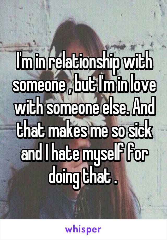 I'm in relationship with someone , but I'm in love with someone else. And that makes me so sick and I hate myself for doing that . 