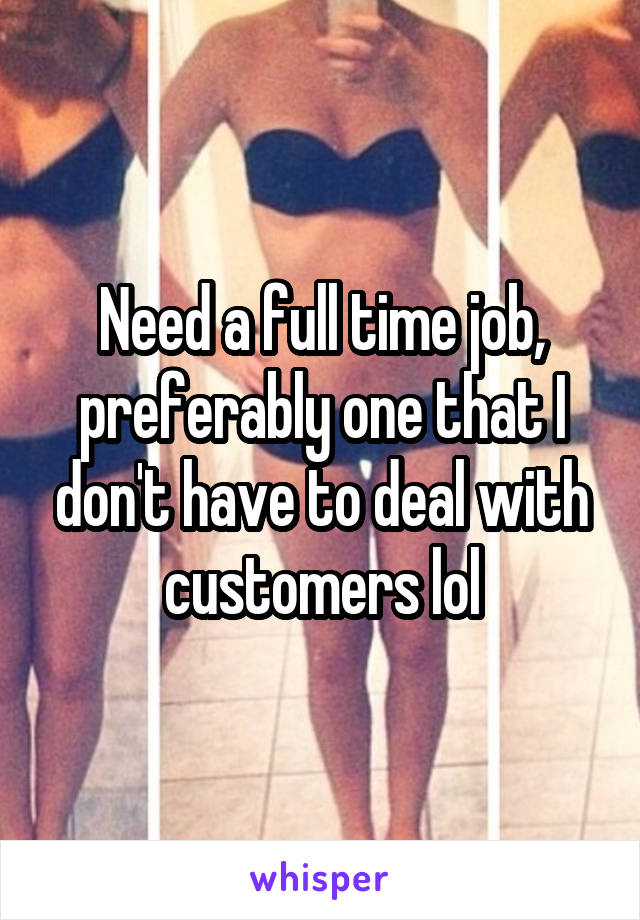 Need a full time job, preferably one that I don't have to deal with customers lol