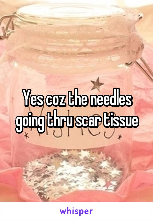 Yes coz the needles going thru scar tissue