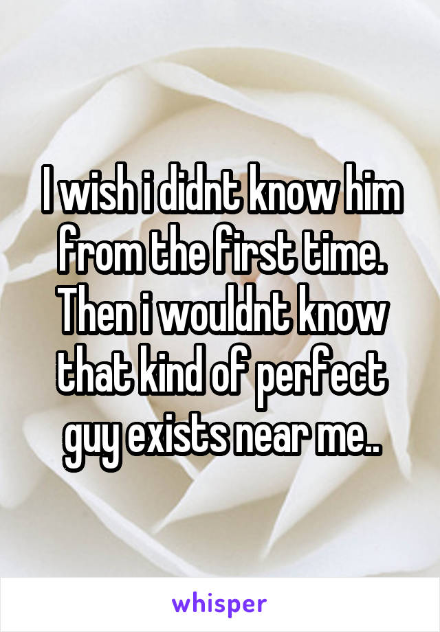 I wish i didnt know him from the first time.
Then i wouldnt know that kind of perfect guy exists near me..