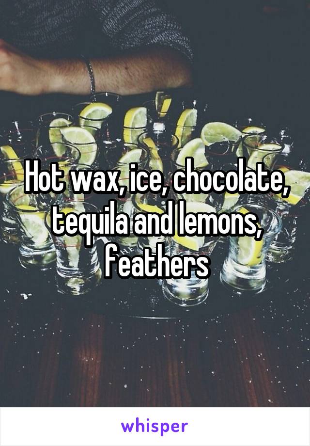 Hot wax, ice, chocolate, tequila and lemons, feathers