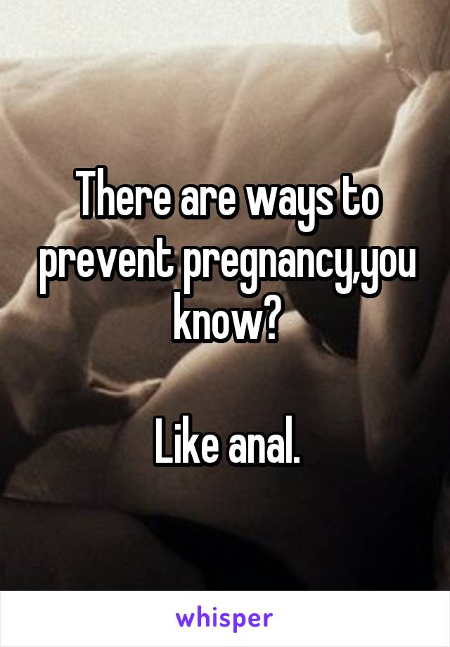 There are ways to prevent pregnancy,you know?

Like anal.