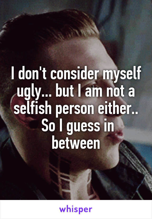 I don't consider myself ugly... but I am not a selfish person either..
 So I guess in between