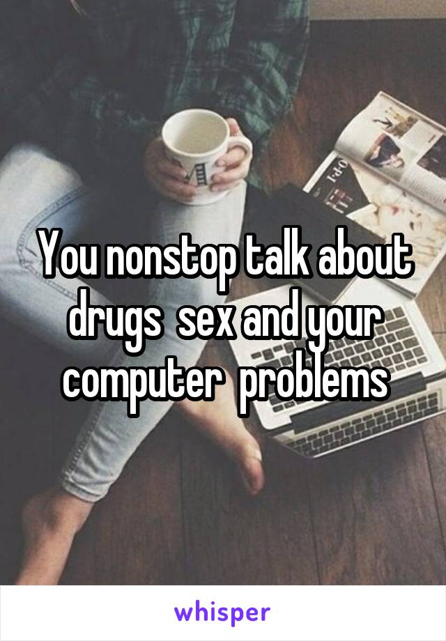You nonstop talk about drugs  sex and your computer  problems