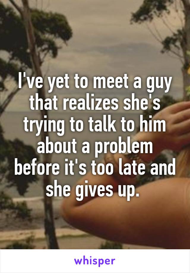 I've yet to meet a guy that realizes she's trying to talk to him about a problem before it's too late and she gives up. 