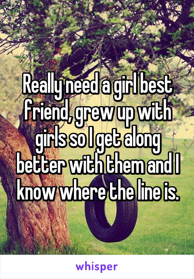 Really need a girl best friend, grew up with girls so I get along better with them and I know where the line is.