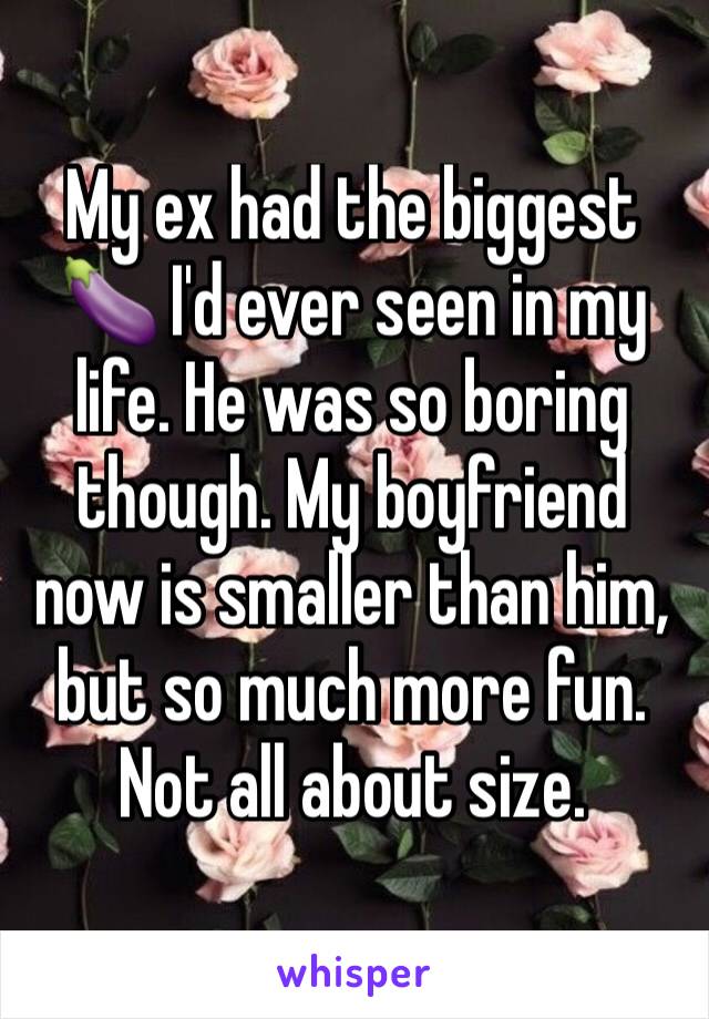 My ex had the biggest 🍆 I'd ever seen in my life. He was so boring though. My boyfriend now is smaller than him, but so much more fun. Not all about size. 