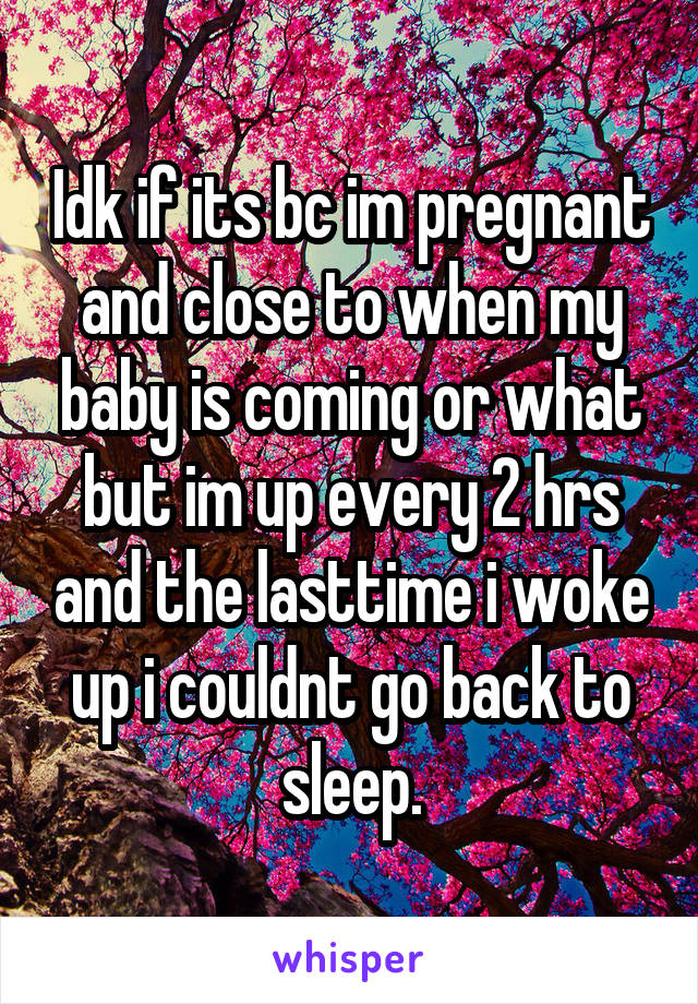 Idk if its bc im pregnant and close to when my baby is coming or what but im up every 2 hrs and the lasttime i woke up i couldnt go back to sleep.