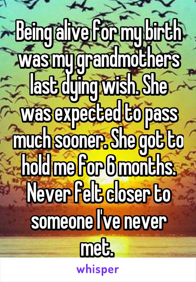 Being alive for my birth was my grandmothers last dying wish. She was expected to pass much sooner. She got to hold me for 6 months. Never felt closer to someone I've never met. 