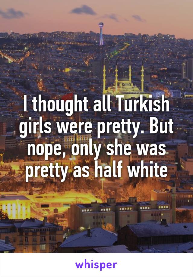 I thought all Turkish girls were pretty. But nope, only she was pretty as half white