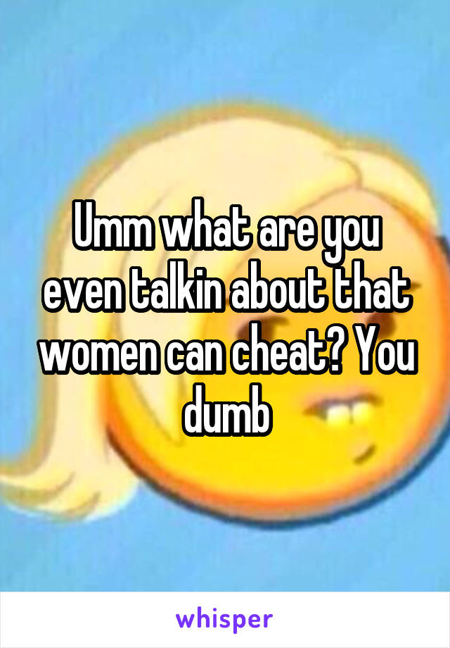 Umm what are you even talkin about that women can cheat? You dumb