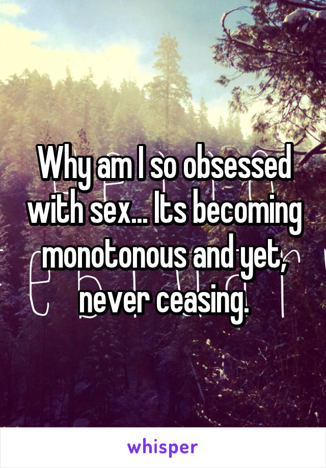 Why am I so obsessed with sex... Its becoming monotonous and yet, never ceasing.
