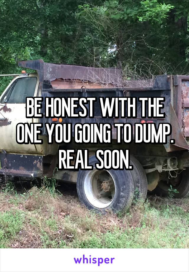 BE HONEST WITH THE ONE YOU GOING TO DUMP. REAL SOON.