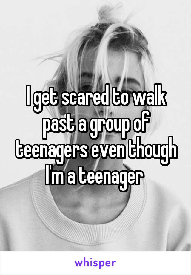 I get scared to walk past a group of teenagers even though I'm a teenager 