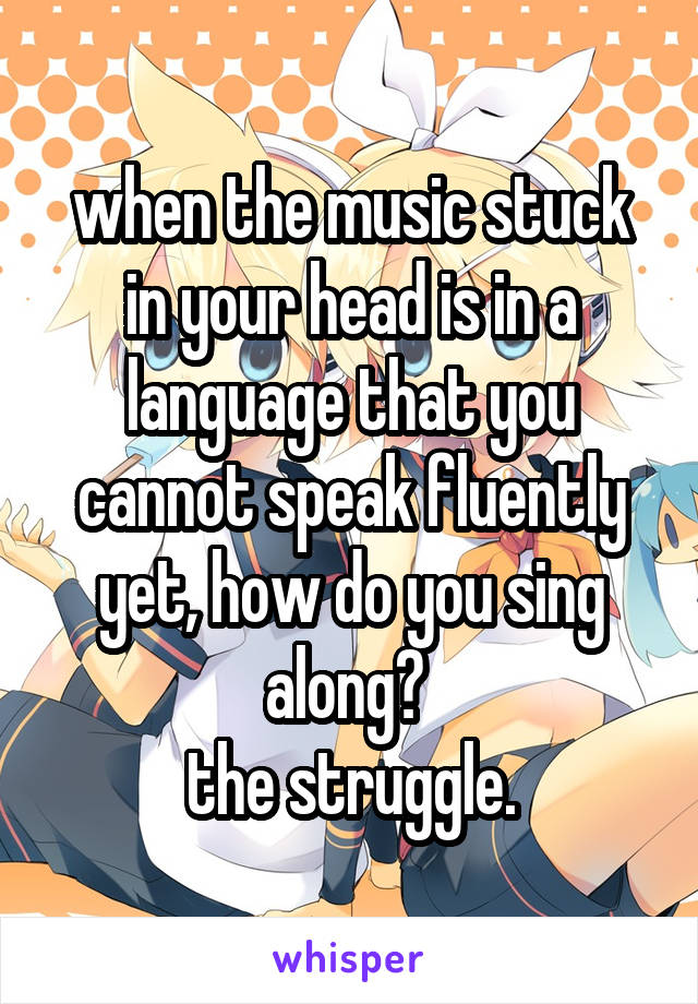 when the music stuck in your head is in a language that you cannot speak fluently yet, how do you sing along? 
the struggle.