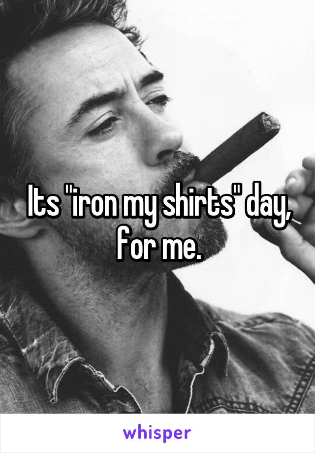 Its "iron my shirts" day, for me.