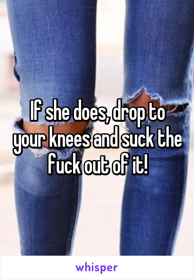 If she does, drop to your knees and suck the fuck out of it!