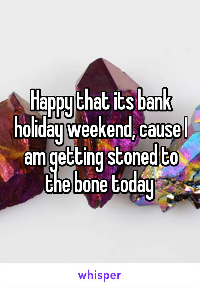Happy that its bank holiday weekend, cause I am getting stoned to the bone today 
