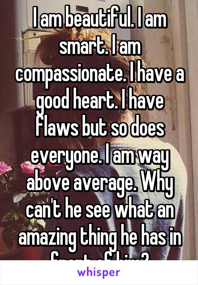 I am beautiful. I am smart. I am compassionate. I have a good heart. I have flaws but so does everyone. I am way above average. Why can't he see what an amazing thing he has in front of him?