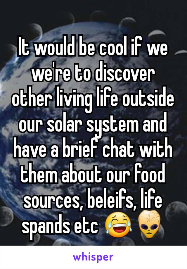 It would be cool if we we're to discover other living life outside our solar system and have a brief chat with them about our food sources, beleifs, life spands etc 😂👾