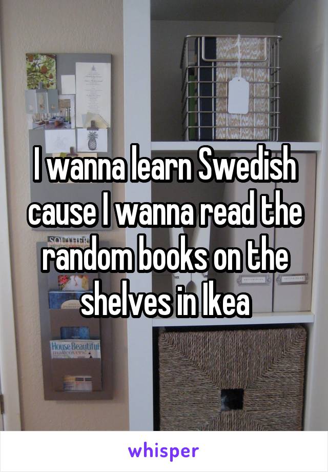 I wanna learn Swedish cause I wanna read the random books on the shelves in Ikea