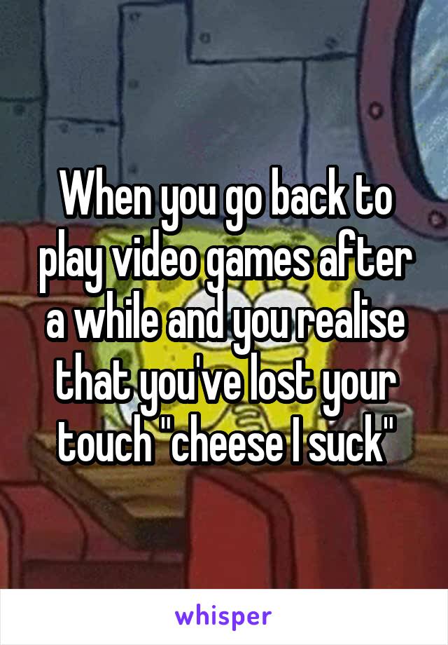 When you go back to play video games after a while and you realise that you've lost your touch "cheese I suck"