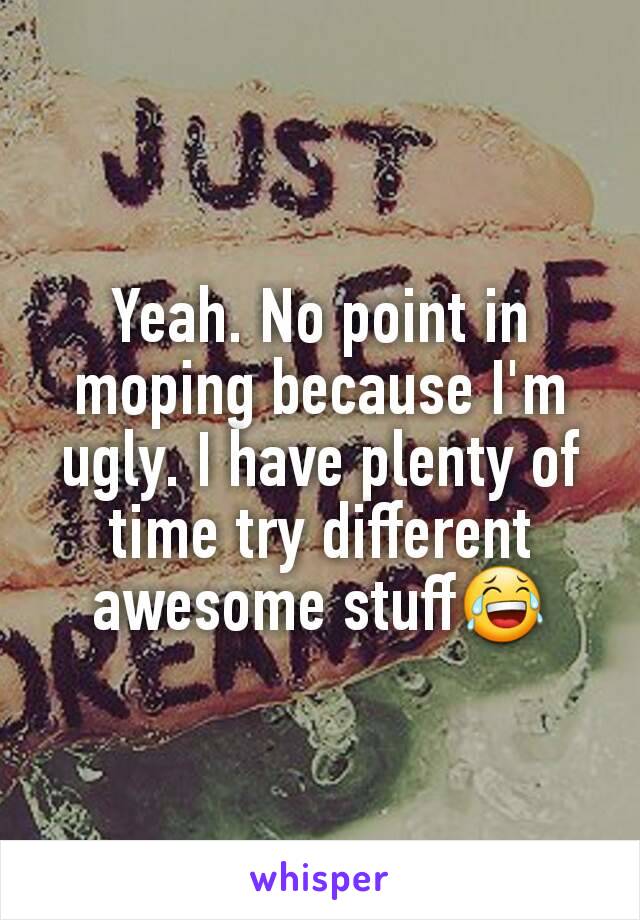 Yeah. No point in moping because I'm ugly. I have plenty of time try different awesome stuff😂