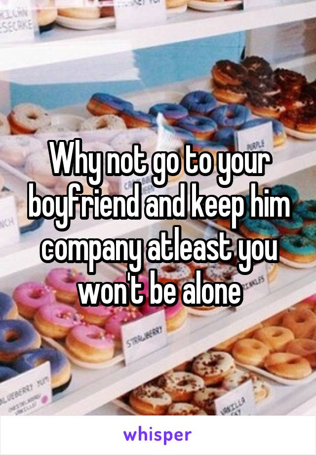 Why not go to your boyfriend and keep him company atleast you won't be alone