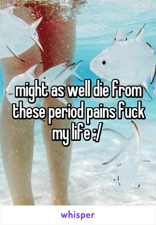might as well die from these period pains fuck my life :/ 