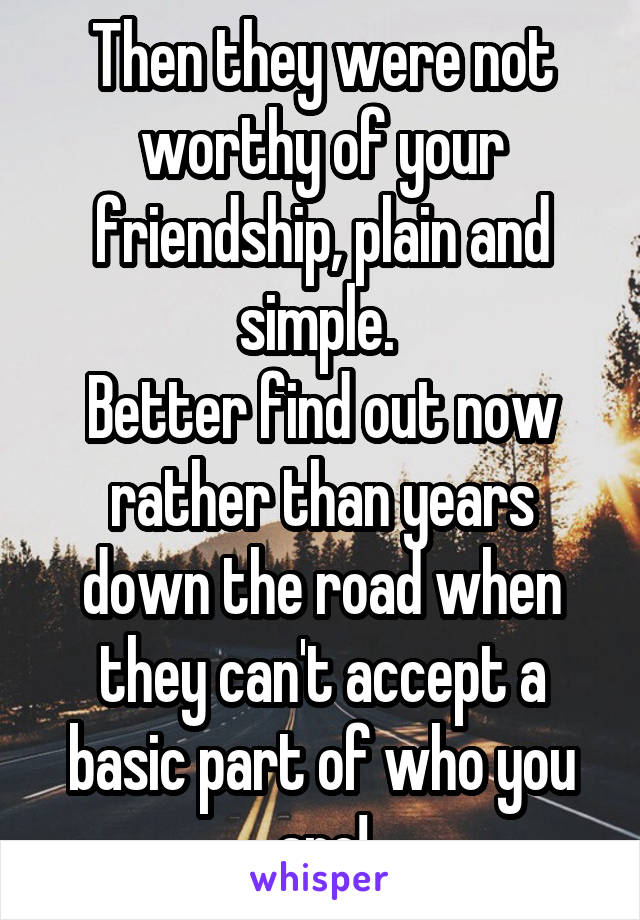 Then they were not worthy of your friendship, plain and simple. 
Better find out now rather than years down the road when they can't accept a basic part of who you are!
