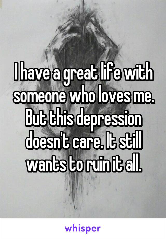 I have a great life with someone who loves me. But this depression doesn't care. It still wants to ruin it all.