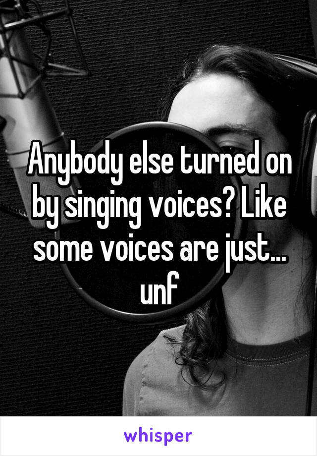 Anybody else turned on by singing voices? Like some voices are just... unf