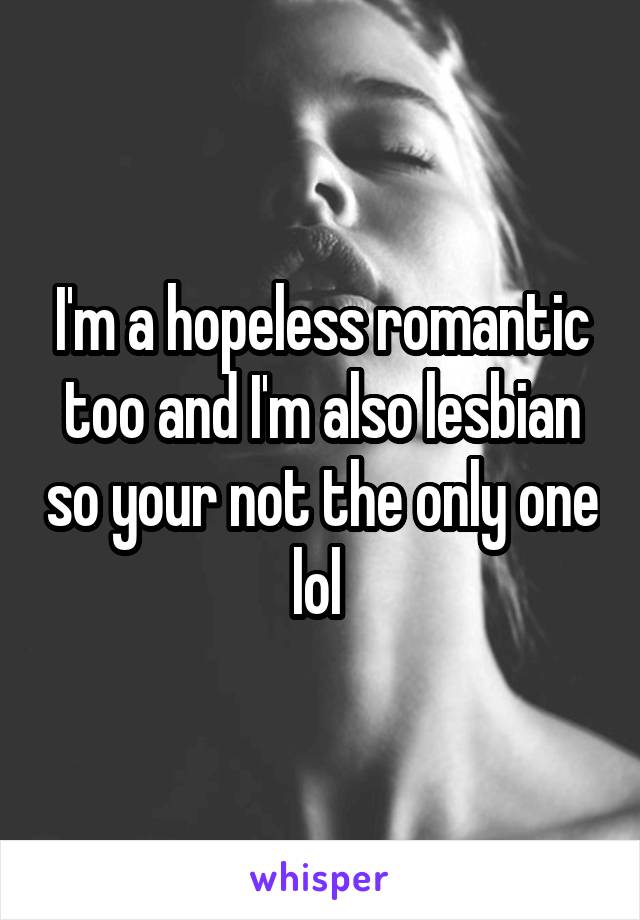 I'm a hopeless romantic too and I'm also lesbian so your not the only one lol 
