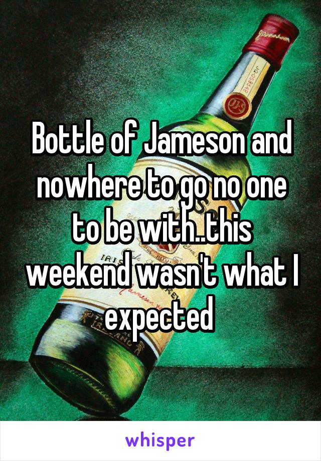 Bottle of Jameson and nowhere to go no one to be with..this weekend wasn't what I expected 