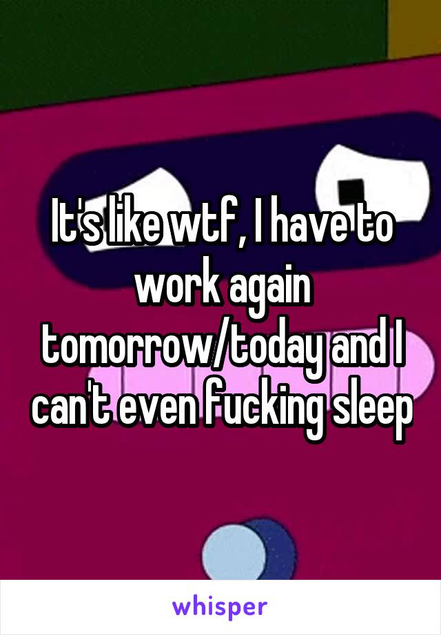 It's like wtf, I have to work again tomorrow/today and I can't even fucking sleep