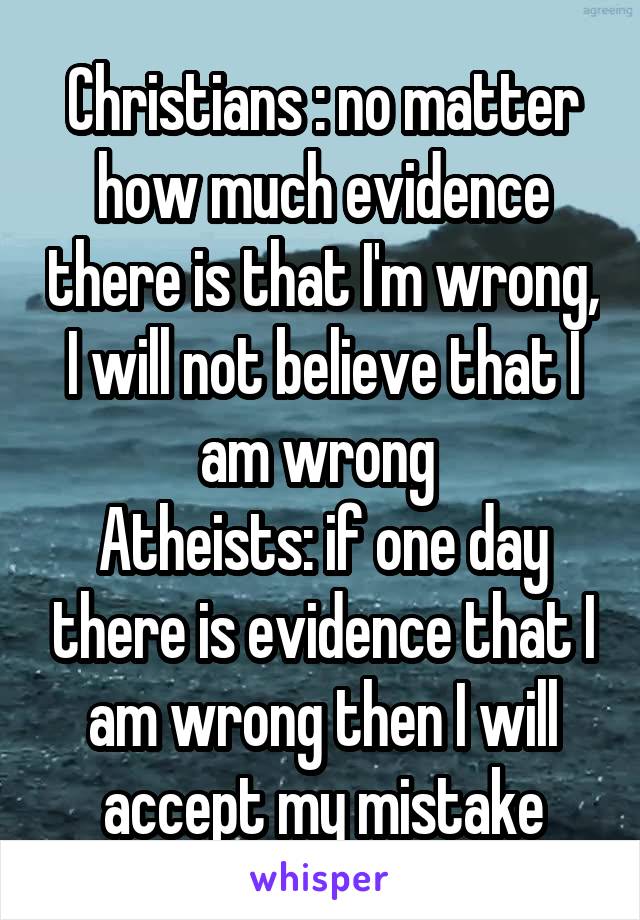 Christians : no matter how much evidence there is that I'm wrong, I will not believe that I am wrong 
Atheists: if one day there is evidence that I am wrong then I will accept my mistake