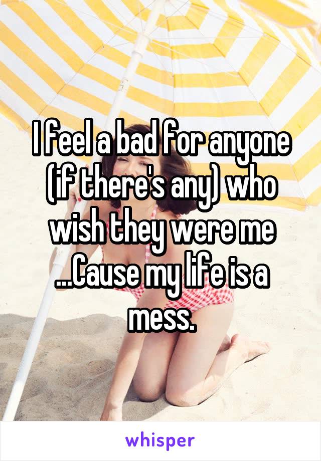 I feel a bad for anyone (if there's any) who wish they were me ...Cause my life is a mess.