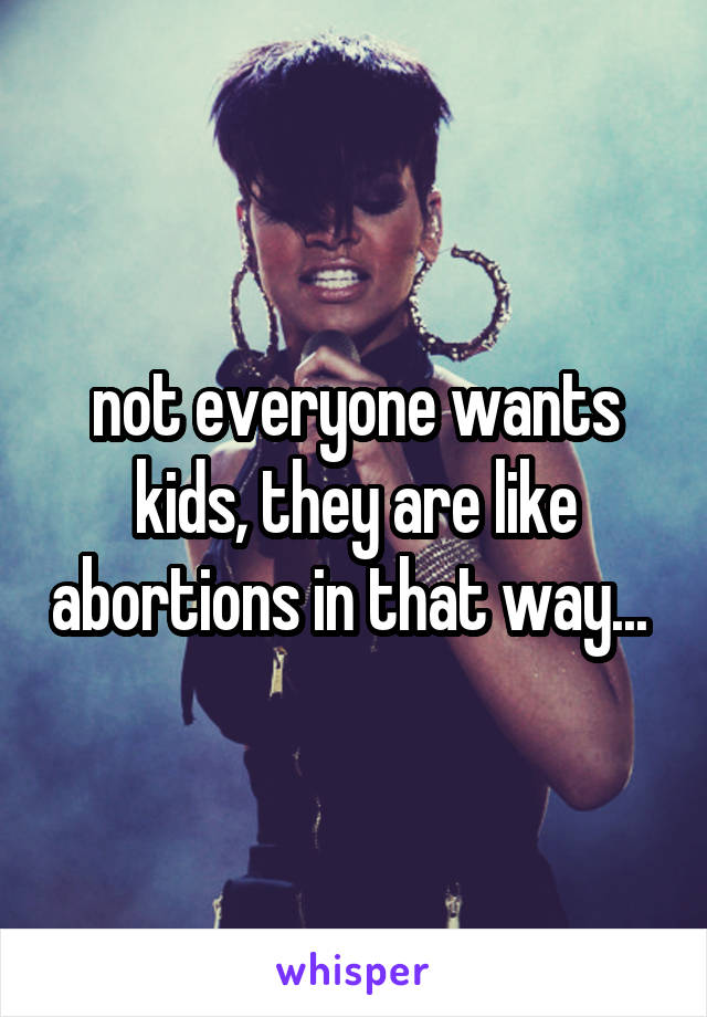 not everyone wants kids, they are like abortions in that way... 