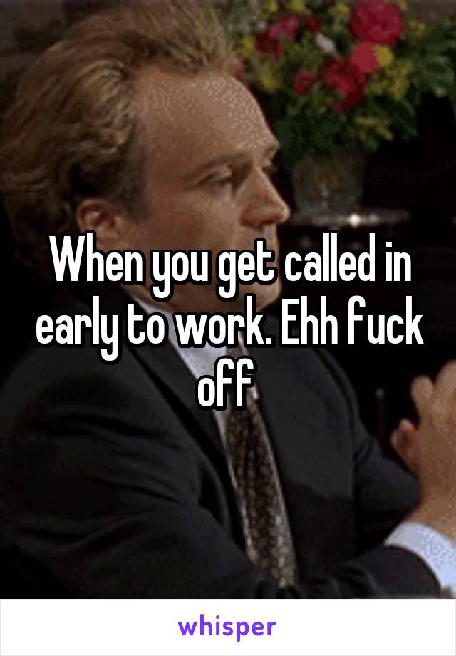 When you get called in early to work. Ehh fuck off 