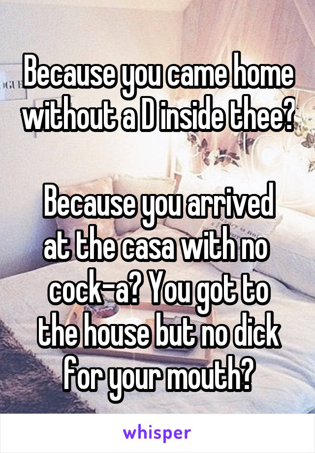 Because you came home without a D inside thee? 
Because you arrived at the casa with no 
cock-a? You got to the house but no dick for your mouth?