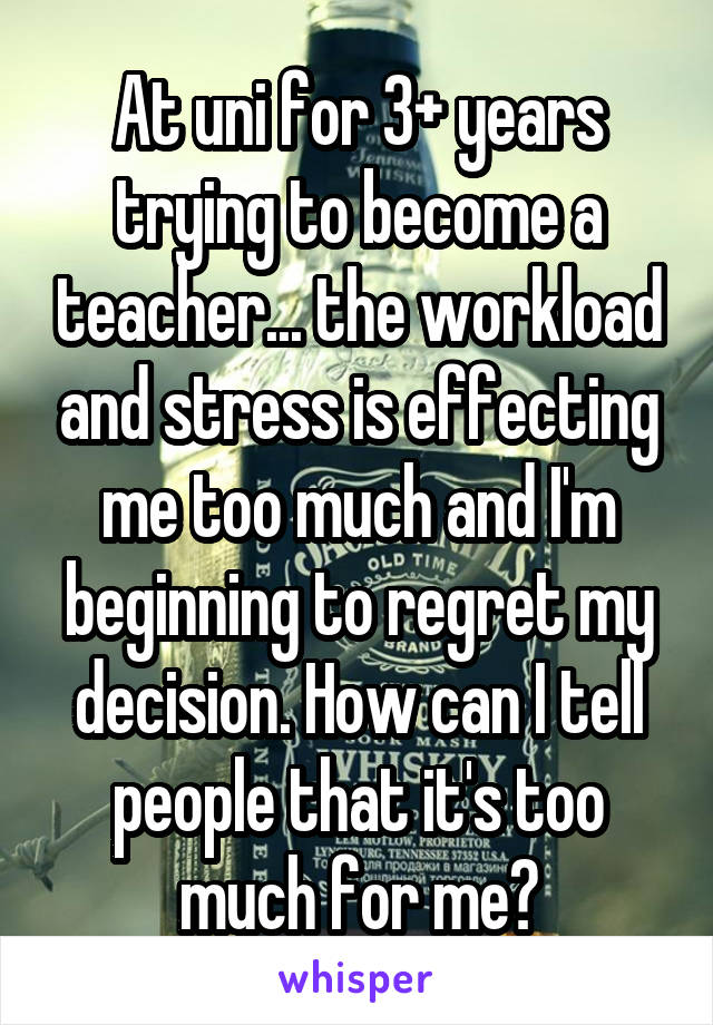 At uni for 3+ years trying to become a teacher... the workload and stress is effecting me too much and I'm beginning to regret my decision. How can I tell people that it's too much for me?