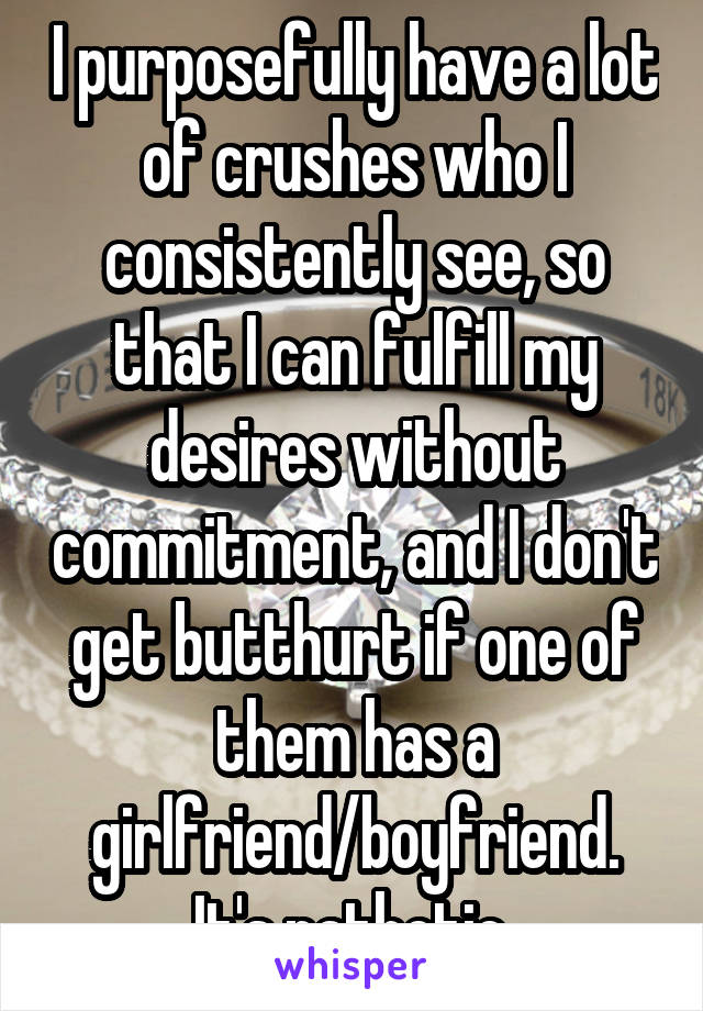 I purposefully have a lot of crushes who I consistently see, so that I can fulfill my desires without commitment, and I don't get butthurt if one of them has a girlfriend/boyfriend. It's pathetic.