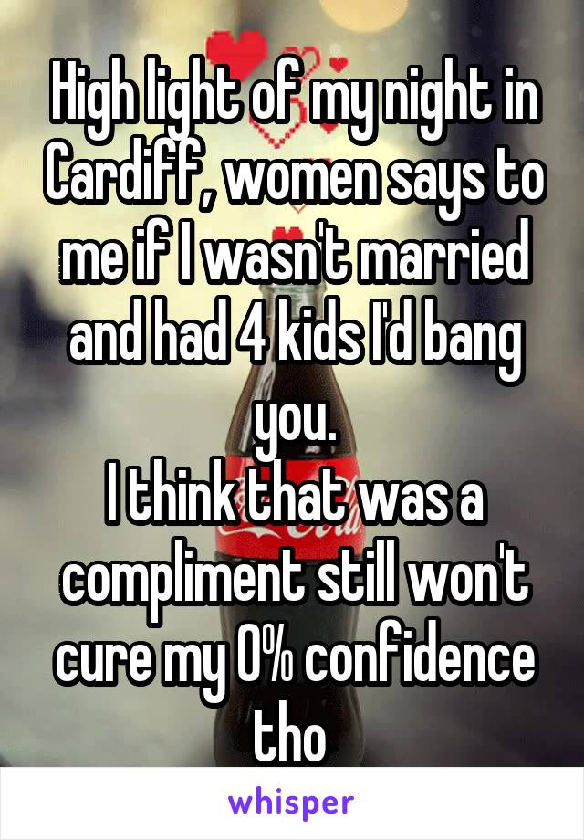 High light of my night in Cardiff, women says to me if I wasn't married and had 4 kids I'd bang you.
I think that was a compliment still won't cure my 0% confidence tho 