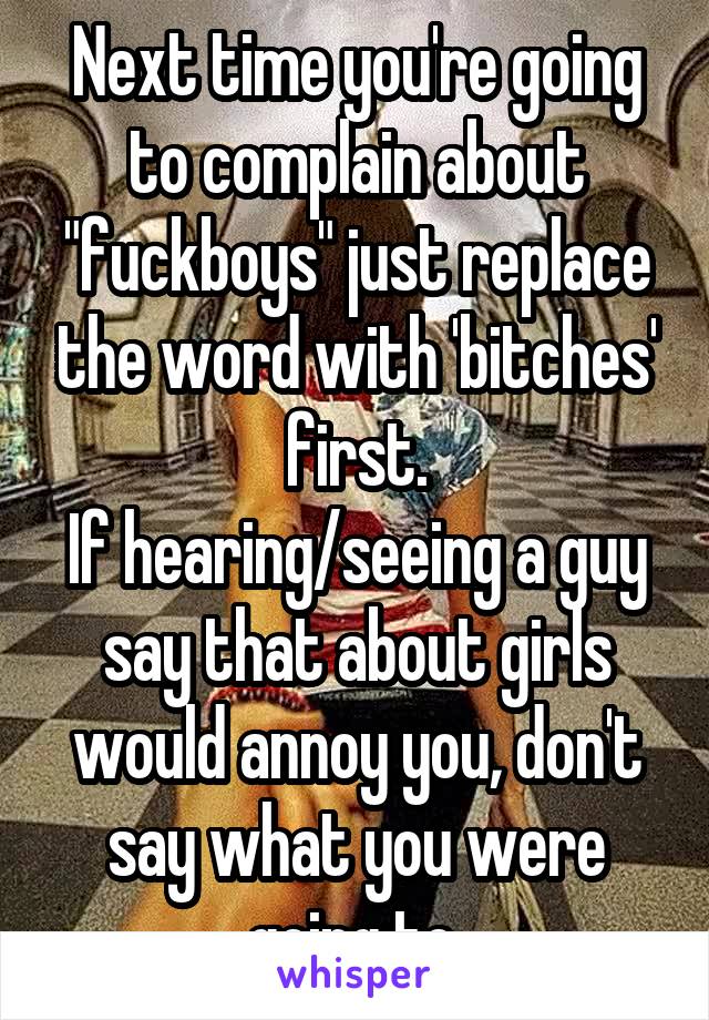 Next time you're going to complain about "fuckboys" just replace the word with 'bitches' first.
If hearing/seeing a guy say that about girls would annoy you, don't say what you were going to.