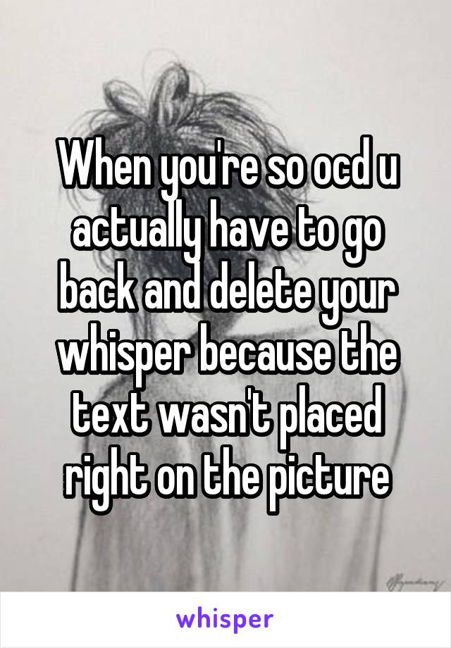When you're so ocd u actually have to go back and delete your whisper because the text wasn't placed right on the picture