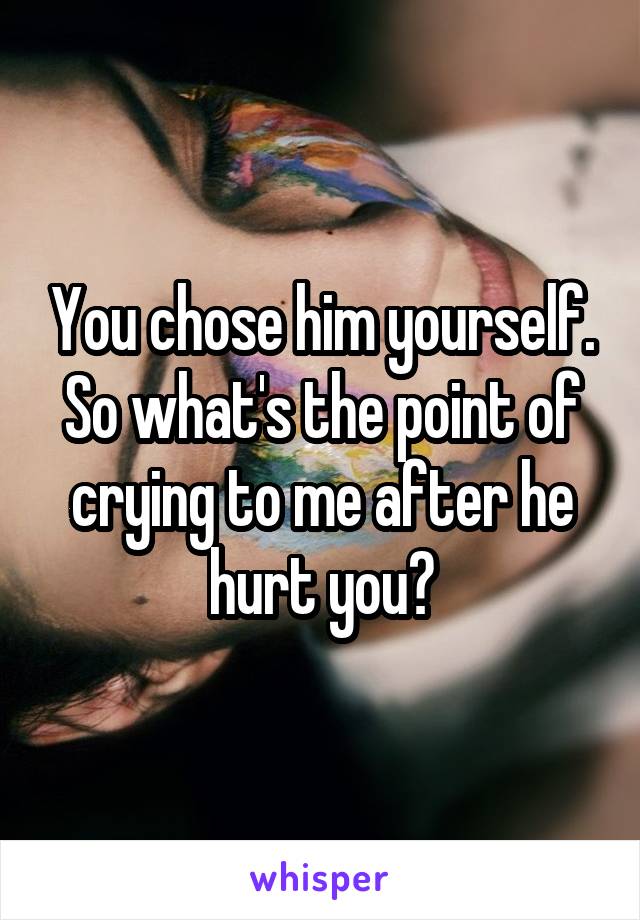 You chose him yourself. So what's the point of crying to me after he hurt you?